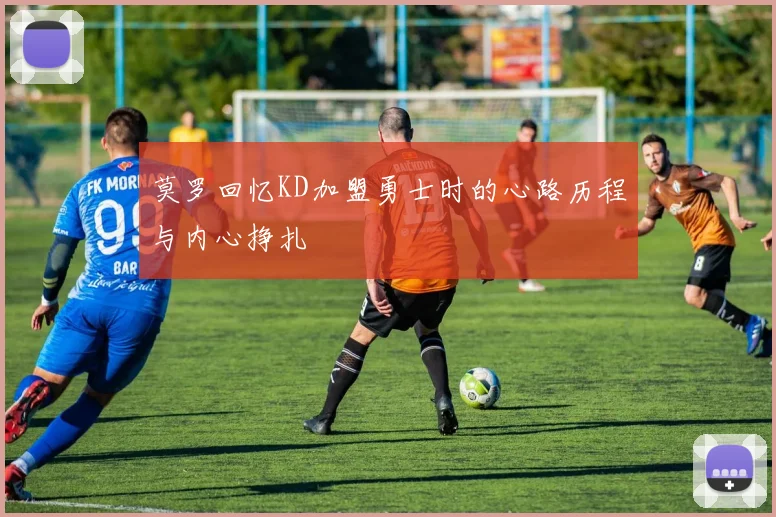 莫罗回忆KD加盟勇士时的心路历程与内心挣扎