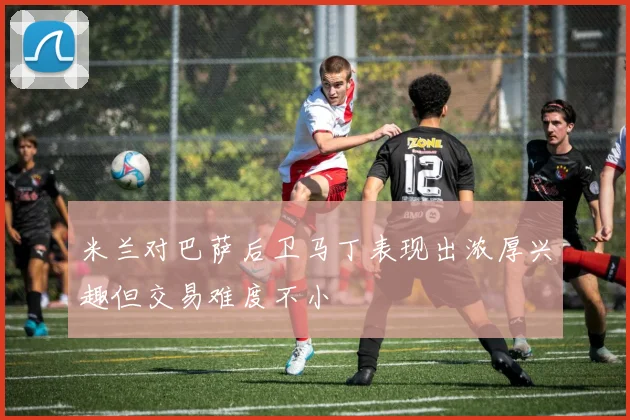 米兰对巴萨后卫马丁表现出浓厚兴趣但交易难度不小