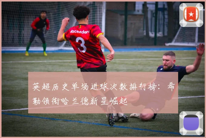 英超历史单场进球次数排行榜：希勒领衔哈兰德新星崛起