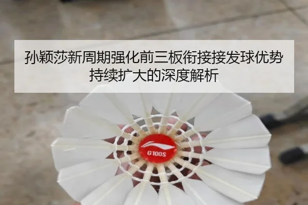 孙颖莎新周期强化前三板衔接接发球优势持续扩大的深度解析